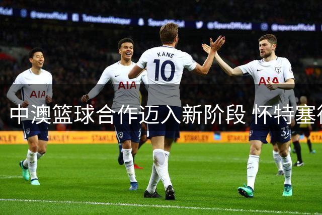 中澳篮球合作迈入新阶段 怀特塞德事件持续发酵 杨瀚森定位引热议