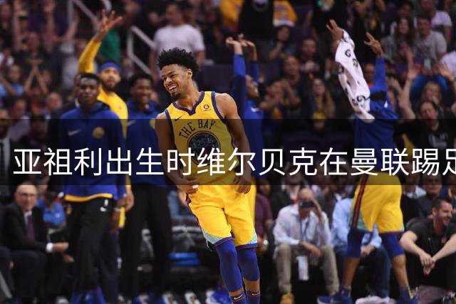 亚祖利出生时维尔贝克在曼联踢足总杯，如今一同为切尔西首发